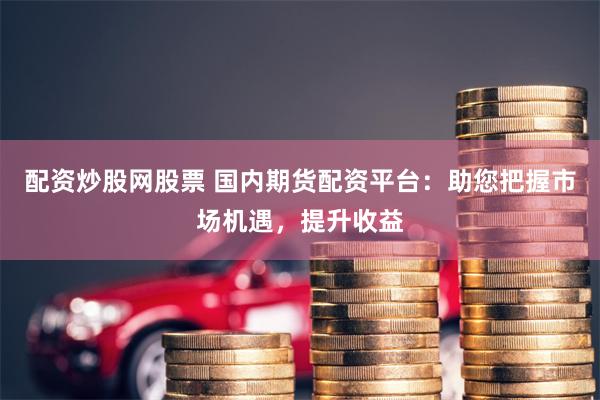 配资炒股网股票 国内期货配资平台：助您把握市场机遇，提升收益