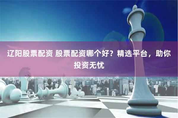 辽阳股票配资 股票配资哪个好？精选平台，助你投资无忧