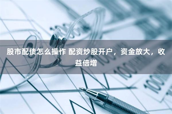 股市配债怎么操作 配资炒股开户，资金放大，收益倍增